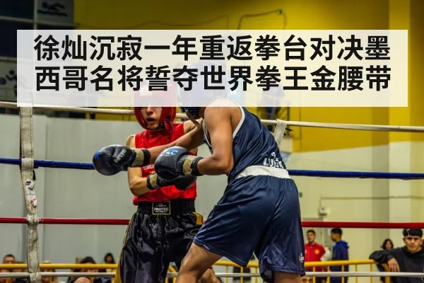 徐灿沉寂一年重返拳台对决墨西哥名将誓夺世界拳王金腰带